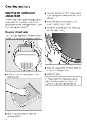 Page 24Cleaning the lint filtration
components
The lint filter in the door casing and lint
screens in the port-hole capture lint
generated by the drying process. Clean
them aftereverydrying*.
Cleaning without water
Tip: You can dispose of the lint without
touching it by using a vacuum cleaner.

Pull the door lint filter (1) out of the
door casing.

Rub or vacuum the lint from the
screen surface.Remove the lint from the space in the
door casing with a bottle brush or the
vacuum.
Wipe the door casing seal (2)...