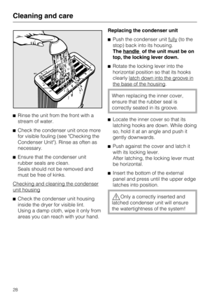 Page 28Rinse the unit from the front with a
stream of water.
Check the condenser unit once more
for visible fouling (see "Checking the
Condenser Unit"). Rinse as often as
necessary.
Ensure that the condenser unit
rubber seals are clean.
Seals should not be removed and
must be free of kinks.
Checking and cleaning the condenser
unit housing

Check the condenser unit housing
inside the dryer for visible lint.
Using a damp cloth, wipe it only from
areas you can reach with your hand.Replacing the...