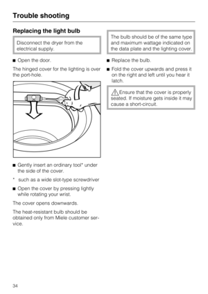 Page 34Replacing the light bulb
Disconnect the dryer from the
electrical supply.
Open the door.
The hinged cover for the lighting is over
the port-hole.
Gently insert an ordinary tool* under
the side of the cover.
* such as a wide slot-type screwdriver

Open the cover by pressing lightly
while rotating your wrist.
The cover opens downwards.
The heat-resistant bulb should be
obtained only from Miele customer ser-
vice.
The bulb should be of the same type
and maximum wattage indicated on
the data plate and the...