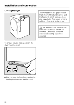 Page 38Leveling the dryer
To ensure trouble-free operation, the
dryer must be level.

Compensate for floor irregularities by
turning the threaded feet in or out.
Do not block the gap between
the bottom of the tumble dryer and
the floor with plinth facings, deep
pile carpet etc. This would hinder a
sufficient flow of air to the dryer.
The air inlet/outlet vents on the
front and back must NEVER be
covered. Otherwise, sufficient
condenser cooling cannot be
ensured.
Installation and connection
38 