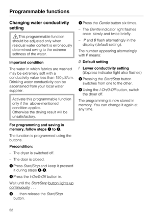 Page 52Changing water conductivity
setting
This programmable function
should be adjusted only when
residual water content is erroneously
determined owing to the extreme
softness of the water.
Important condition
The water in which fabrics are washed
may be extremely soft with a
conductivity value less than 150 μS/cm.
Drinking water conductivity can be
ascertained from your local water
supplier.
Activate this programmable function
only if the above-mentioned
condition applies.
Otherwise the drying result will...
