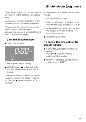Page 29The minute minder can be used to time
any activity in the kitchen, e.g. boiling
eggs.
A maximum minute minder time of 59
minutes and 55 seconds can be set.
You can set the minute minder at the
same time as another timed
programme, e.g. as a reminder to stir a
dish or add seasoning etc.
To set the minute minder
Touch thesensor.
0:00min


"0:00" appears in the display.
Whilst triangleis flashing, enter
the minute minder time with the
sensor.
The minute minder time will be visible
counting...