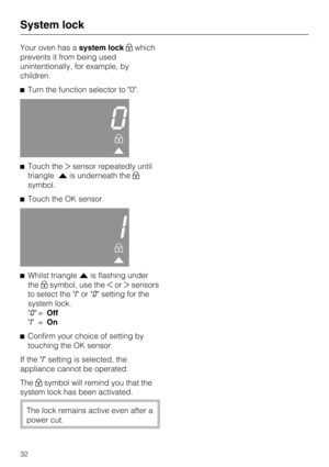 Page 32Your oven has asystem lockwhich
prevents it from being used
unintentionally, for example, by
children.
Turn the function selector to "0".
0


Touch thesensor repeatedly until
triangleis underneath the
symbol.
Touch the OK sensor.
I


Whilst triangleis flashing under
thesymbol, use theorsensors
to select the "I"or"0" setting for the
system lock.
"0"=Off
"I"=On

Confirm your choice of setting by
touching the OK sensor.
If the "I" setting is...