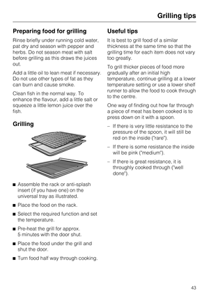 Page 43Preparing food for grilling
Rinse briefly under running cold water,
pat dry and season with pepper and
herbs. Do not season meat with salt
before grilling as this draws the juices
out.
Add a little oil to lean meat if necessary.
Do not use other types of fat as they
can burn and cause smoke.
Clean fish in the normal way. To
enhance the flavour, add a little salt or
squeeze a little lemon juice over the
fish.
Grilling

Assemble the rack or anti-splash
insert (if you have one) on the
universal tray as...