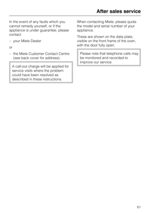Page 61In the event of any faults which you
cannot remedy yourself, or if the
appliance is under guarantee, please
contact
–your Miele Dealer
or
–the Miele Customer Contact Centre
(see back cover for address).
A call-out charge will be applied for
service visits where the problem
could have been resolved as
described in these instructions.When contacting Miele, please quote
the model and serial number of your
appliance.
These are shown on the data plate,
visible on the front frame of the oven,
with the door...