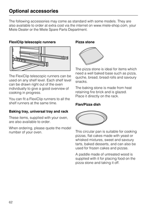 Page 62The following accessories may come as standard with some models. They are
also available to order at extra cost via the internet on www.miele-shop.com, your
Miele Dealer or the Miele Spare Parts Department.
FlexiClip telescopic runners
The FlexiClip telescopic runners can be
used on any shelf level. Each shelf level
can be drawn right out of the oven
individually to give a good overview of
cooking in progress.
You can fit a FlexiClip runners to all the
shelf runners at the same time.
Baking tray,...