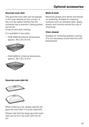 Page 63Gourmet oven dish
The gourmet oven dish can be placed
in the oven directly on the runners. It
has non-tip safety notches like the
universal tray to prevent it being pulled
out too far.
It has an anti-stick coating.
It is available in two sizes:
–HUB 5000-M (internal dimensions
approx. 38 x 22x8cm)
– HUB 5000-XL (internal dimensions
approx. 38 x 35x8cm)
Gourmet oven dish lid
When ordering a lid, please specify the
gourmet oven dish it is to be used with.
Please note that the large gourmet oven
dish will...