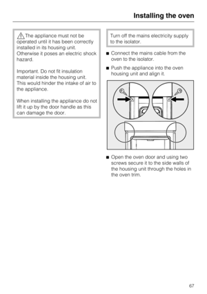 Page 67The appliance must not be
operated until it has been correctly
installed in its housing unit.
Otherwise it poses an electric shock
hazard.
Important. Do not fit insulation
material inside the housing unit.
This would hinder the intake of air to
the appliance.
When installing the appliance do not
lift it up by the door handle as this
can damage the door.Turn off the mains electricity supply
to the isolator.
Connect the mains cable from the
oven to the isolator.
Push the appliance into the oven
housing...