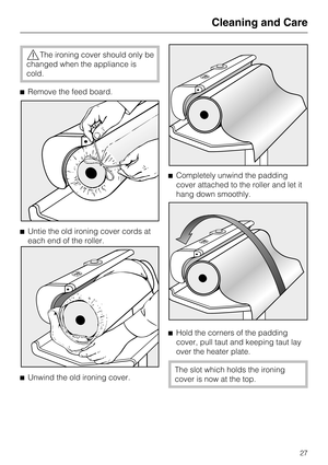 Page 27,The ironing cover should only be
changed when the appliance is
cold.
^Remove the feed board.
^Untie the old ironing cover cords at
each end of the roller.
^
Unwind the old ironing cover.^Completely unwind the padding
cover attached to the roller and let it
hang down smoothly.
^
Hold the corners of the padding
cover, pull taut and keeping taut lay
over the heater plate.
The slot which holds the ironing
cover is now at the top.
Cleaning and Care
27 