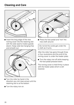 Page 28^Insert the long edge of the new
ironing cover into the retaining slot
with the side seams inside (upside
down). Keep side ties hanging free
and smooth out.
^
Turn the roller by hand in the
direction you iron (see arrow) until the
retaining slot is at the bottom.
^
Turn the rotary iron on.^Press the foot pedal and iron the
new cloth around.
Do not let the cords get under the
cloth as it turns.
After the roller has gone through three
or four revolutions and the end of the
ironing cover is under the heater...
