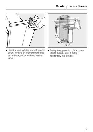 Page 9^Hold the ironing table and release the
catch, located on the right hand side
at the back, underneath the ironing
table.^Swing the top section of the rotary
iron to the side until it clicks
horizontally into position.
Moving the appliance
9 