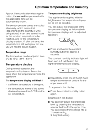 Page 13Approx. 5 seconds after releasing the
button, thecurrenttemperature inside
the applicable zone will be
automatically shown.
The two temperature zones are cooled
alternately, which means that
(depending on the quantity of wine
being stored) it can take several hours
for the required temperature to be
reached, and for the temperature
display to adjust. If, after this time, the
temperature is still too high or too low,
you will need to adjust it again.
Temperature range
The temperature can be adjusted from...