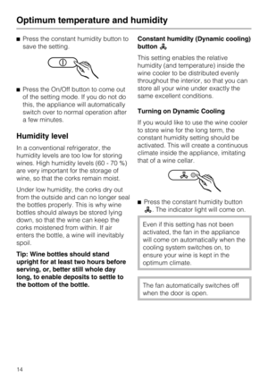 Page 14^Press the constant humidity button to
save the setting.
^Press the On/Off button to come out
of the setting mode. If you do not do
this, the appliance will automatically
switch over to normal operation after
a few minutes.
Humidity level
In a conventional refrigerator, the
humidity levels are too low for storing
wines. High humidity levels (60 - 70 %)
are very important for the storage of
wine, so that the corks remain moist.
Under low humidity, the corks dry out
from the outside and can no longer seal...