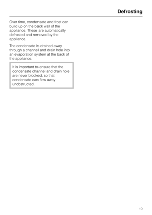 Page 19Over time, condensate and frost can
build up on the back wall of the
appliance. These are automatically
defrosted and removed by the
appliance.
The condensate is drained away
through a channel and drain hole into
an evaporation system at the back of
the appliance.
It is important to ensure that the
condensate channel and drain hole
are never blocked, so that
condensate can flow away
unobstructed.
Defrosting
19 