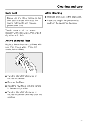 Page 21Door seal
Do not use any oils or grease on the
door seal as these will cause the
seal to deteriorate and become
porous over time.
The door seal should be cleaned
regularly with clean water, then wiped
dry with a soft cloth.
Active charcoal filter
Replace the active charcoal filters with
new ones once a year. These are
available from Miele.
^
Turn the filters 90° clockwise or
counter-clockwise.
^
Remove the filters.
^
Insert the new filters with the handle
in the vertical position.
^
Turn the filters 90°...