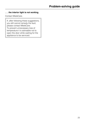 Page 23. . . the interior light is not working.
Contact MieleCare.
If, after following these suggestions,
you still cannot remedy the fault,
please contact MieleCare.
To prevent unnecessary loss of
temperature it is advisable not to
open the door while waiting for the
appliance to be serviced.
Problem-solving guide
23 