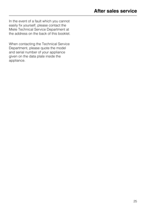Page 25In the event of a fault which you cannot
easily fix yourself, please contact the
Miele Technical Service Department at
the address on the back of this booklet.
When contacting the Technical Service
Department, please quote the model
and serial number of your appliance
given on the data plate inside the
appliance.
After sales service
25 