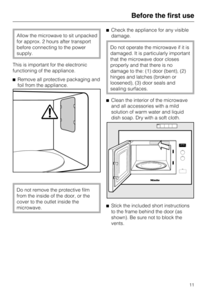 Page 11Allow the microwave to sit unpacked
for approx. 2 hours after transport
before connecting to the power
supply.
This is important for the electronic
functioning of the appliance.
Remove all protective packaging and
foil from the appliance.
Do not remove the protective film
from the inside of the door, or the
cover to the outlet inside the
microwave.Check the appliance for any visible
damage.
Do not operate the microwave if it is
damaged. It is particularly important
that the microwave door closes...