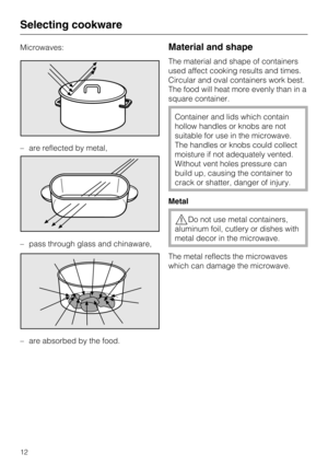 Page 12Microwaves:
–are reflected by metal,
– pass through glass and chinaware,
–
are absorbed by the food.Material and shape
The material and shape of containers
used affect cooking results and times.
Circular and oval containers work best.
The food will heat more evenly than in a
square container.
Container and lids which contain
hollow handles or knobs are not
suitable for use in the microwave.
The handles or knobs could collect
moisture if not adequately vented.
Without vent holes pressure can
build up,...