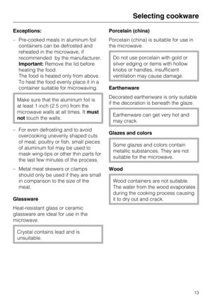 Page 13Exceptions:
–Pre-cooked meals in aluminum foil
containers can be defrosted and
reheated in the microwave, if
recommended by the manufacturer.
Important:Remove the lid before
heating the food.
The food is heated only from above.
To heat the food evenly place it in a
container suitable for microwaving.
Make sure that the aluminum foil is
at least 1 inch (2.5 cm) from the
microwave walls at all times. Itmust
nottouch the walls.
– For even defrosting and to avoid
overcooking unevenly shaped cuts
of meat,...