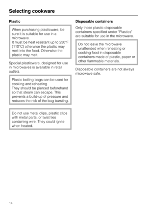 Page 14Plastic
When purchasing plasticware, be
sure it is suitable for use in a
microwave.
It must be heat resistant up to 230°F
(110°C) otherwise the plastic may
melt into the food. Otherwise the
plastic may melt.
Special plasticware, designed for use
in microwaves is available in retail
outlets.
Plastic boiling bags can be used for
cooking and reheating.
They should be pierced beforehand
so that steam can escape. This
prevents a build-up of pressure and
reduces the risk of the bag bursting.
Do not use metal...