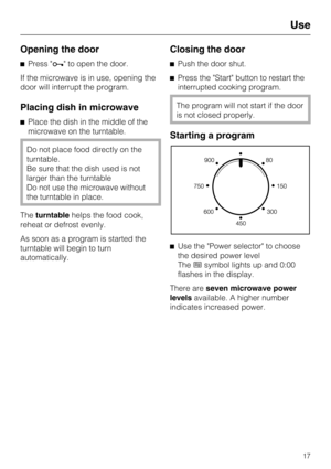 Page 17Opening the door
Press  to open the door.
If the microwave is in use, opening the
door will interrupt the program.
Placing dish in microwave
Place the dish in the middle of the
microwave on the turntable.
Do not place food directly on the
turntable.
Be sure that the dish used is not
larger than the turntable
Do not use the microwave without
the turntable in place.
Theturntablehelps the food cook,
reheat or defrost evenly.
As soon as a program is started the
turntable will begin to turn
automatically....