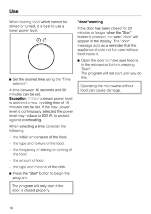 Page 18When heating food which cannot be
stirred or turned, it is best to use a
lower power level.
Set the desired time using the Time
selector.
A time between 10 seconds and 90
minutes can be set.
Exception: If the maximum power level
is selected a max. cooking time of 15
minutes can be set. If the max. power
level is continuously selected the power
level may reduce to 600 W, to protect
against overheating.
When selecting a time consider the
following:
–
the initial temperature of the food,
–
the type and...