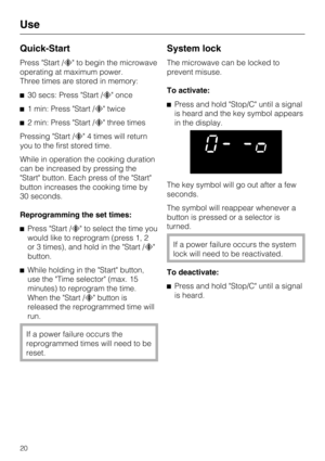 Page 20Quick-Start
Press Start / to begin the microwave
operating at maximum power.
Three times are stored in memory:
30 secs: Press Start / once
1 min: Press Start / twice
2 min: Press Start / three times
Pressing Start / 4 times will return
you to the first stored time.
While in operation the cooking duration
can be increased by pressing the
Start button. Each press of the Start
button increases the cooking time by
30 seconds.
Reprogramming the set times:
Press Start / to select the time you
would...