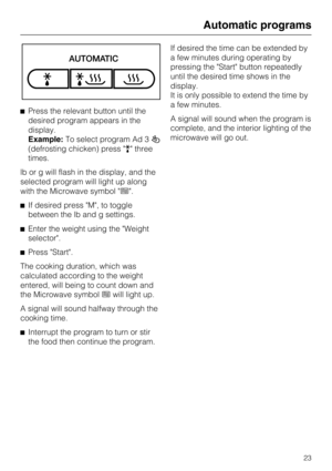 Page 23Press the relevant button until the
desired program appears in the
display.
Example:To select program Ad 3
(defrosting chicken) press  three
times.
lb or g will flash in the display, and the
selected program will light up along
with the Microwave symbol .
If desired press M, to toggle
between the lb and g settings.
Enter the weight using the Weight
selector.
Press Start.
The cooking duration, which was
calculated according to the weight
entered, will being to count down and
the Microwave...