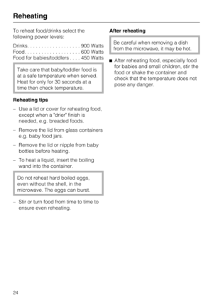 Page 24To reheat food/drinks select the
following power levels:
Drinks...................900Watts
Food....................600Watts
Food for babies/toddlers....450Watts
Take care that baby/toddler food is
at a safe temperature when served.
Heat for only for 30 seconds at a
time then check temperature.
Reheating tips
–Use a lid or cover for reheating food,
except when a drier finish is
needed, e.g. breaded foods.
– Remove the lid from glass containers
e.g. baby food jars.
– Remove the lid or nipple from baby...