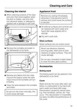 Page 33Cleaning the interior
When cleaning surfaces of the door
and oven that come together when
the door is closed, use only mild,
non-abrasive soaps, or detergents
applied with a sponge or soft cloth.
Remove the turntable and wash in
the dishwasher or by hand.

Remove any debris from the roller
ring and the space under the roller
ring to ensure the turntable will turn
smoothly.

Clean the area between the turntable
and motor.
Do not turn the motor manually, this
could cause damage.
Appliance front
Remove...