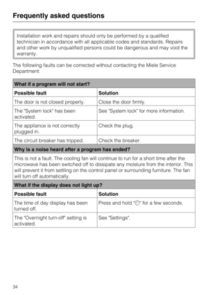 Page 34Installation work and repairs should only be performed by a qualified
technician in accordance with all applicable codes and standards. Repairs
and other work by unqualified persons could be dangerous and may void the
warranty.
The following faults can be corrected without contacting the Miele Service
Department:
What if a program will not start?
Possible fault Solution
The door is not closed properly. Close the door firmly.
The System lock has been
activated.See System lock for more information.
The...