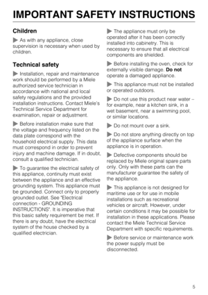 Page 5Children
As with any appliance, close
supervision is necessary when used by
children.
Technical safety
Installation, repair and maintenance
work should be performed by a Miele
authorized service technician in
accordance with national and local
safety regulations and the provided
installation instructions. Contact Miele’s
Technical Service Department for
examination, repair or adjustment.
Before installation make sure that
the voltage and frequency listed on the
data plate correspond with the
household...