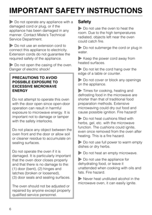 Page 6Do not operate any appliance with a
damaged cord or plug, or if the
appliance has been damaged in any
manner. Contact Miele’s Technical
Service Department.
Do not use an extension cord to
connect this appliance to electricity.
Extension cords do not guarantee the
required safety of the appliance.
Do not open the casing of the oven.
Danger of electric shock!
PRECAUTIONS TO AVOID
POSSIBLE EXPOSURE TO
EXCESSIVE MICROWAVE
ENERGY
Do not attempt to operate this oven
with the door open since open-door...