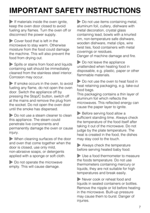 Page 7If materials inside the oven ignite,
keep the oven door closed to avoid
fueling any flames. Turn the oven off or
disconnect the power supply.
Cover food that is left in the
microwave to stay warm. Otherwise
moisture from the food could damage
the machine. This will also prevent the
food from drying out.
Spills or stains from food and liquids
containing salt should be immediately
cleaned from the stainless steel interior.
Corrosion may occur.
If smoke occurs in the oven, to avoid
fueling any flame, do...