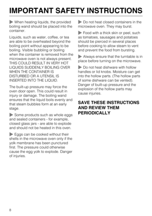 Page 8When heating liquids, the provided
boiling wand should be placed into the
container.
Liquids, such as water, coffee, or tea
are able to be overheated beyond the
boiling point without appearing to be
boiling. Visible bubbling or boiling
when the container is removed from the
microwave oven is not always present.
THIS COULD RESULT IN VERY HOT
LIQUIDS SUDDENLY BOILING OVER
WHEN THE CONTAINER IS
DISTURBED OR A UTENSIL IS
INSERTED INTO THE LIQUID.
The built-up pressure may force the
oven door open. This...
