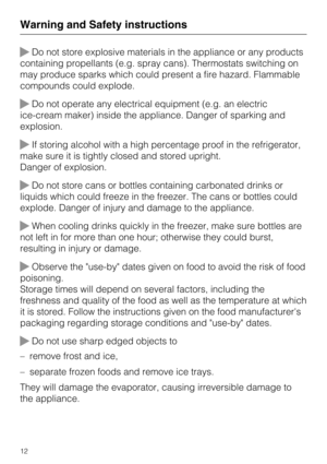 Page 12Do not store explosive materials in the appliance or any products
containing propellants (e.g. spray cans). Thermostats switching on
may produce sparks which could present a fire hazard. Flammable
compounds could explode.
Do not operate any electrical equipment (e.g. an electric
ice-cream maker) inside the appliance. Danger of sparking and
explosion.
If storing alcohol with a high percentage proof in the refrigerator,
make sure it is tightly closed and stored upright.
Danger of explosion.
Do not...