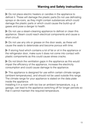 Page 13Do not place electric heaters or candles in the appliance to
defrost it. These will damage the plastic parts.Do not use defrosting
sprays or de-icers, as they might contain substances which could
damage the plastic parts or which could cause the build-up of
gases and pose a danger to health.
Do not use a steam-cleaning appliance to defrost or clean this
appliance. Steam could reach electrical components and cause a
short circuit.
Do not use any oils or grease on the door seals, as these will
cause the...