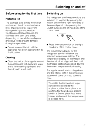 Page 17Before using for the first time
Protective foil
The stainless steel trim to the interior
shelves and the door shelves has a
layer of protective foil to prevent
damage during transportation.
On stainless steel appliances, the
stainless steel door (and sides,
depending on model) have a layer of
protective foil to prevent damage
during transportation.
Do not remove this foil until the
appliance has been positioned in its
final location.
Cleaning
Clean the inside of the appliance and
the accessories with...