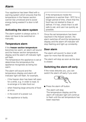 Page 22Your appliance has been fitted with a
warning system which ensures that the
temperature in the freezer section
cannot rise unnoticed and to avoid
energy being wasted if a door is left
open.
Activating the alarm system
The alarm system is always active. It
does not have to be switched on
manually.
Temperature alarm
If thefreezer section temperature
becomes too warm, an alarm will sound
and the freezer section temperature
display and the alarm off indicator light
will flash.
The temperature the appliance...