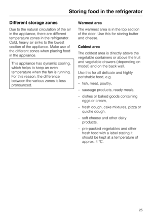 Page 25Different storage zones
Due to the natural circulation of the air
in the appliance, there are different
temperature zones in the refrigerator.
Cold, heavy air sinks to the lowest
section of the appliance. Make use of
the different zones when placing food
in the appliance.
This appliance has dynamic cooling,
which helps to keep an even
temperature when the fan is running.
For this reason, the difference
between the various zones is less
pronounced.Warmest area
The warmest area is in the top section
of the...