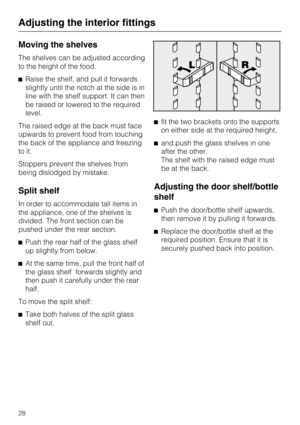 Page 28Moving the shelves
The shelves can be adjusted according
to the height of the food.
Raise the shelf, and pull it forwards
slightly until the notch at the side is in
line with the shelf support. It can then
be raised or lowered to the required
level.
The raised edge at the back must face
upwards to prevent food from touching
the back of the appliance and freezing
to it.
Stoppers prevent the shelves from
being dislodged by mistake.
Split shelf
In order to accommodate tall items in
the appliance, one of...