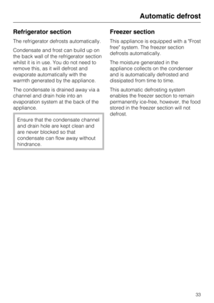 Page 33Refrigerator section
The refrigerator defrosts automatically.
Condensate and frost can build up on
the back wall of the refrigerator section
whilst it is in use. You do not need to
remove this, as it will defrost and
evaporate automatically with the
warmth generated by the appliance.
The condensate is drained away via a
channel and drain hole into an
evaporation system at the back of the
appliance.
Ensure that the condensate channel
and drain hole are kept clean and
are never blocked so that
condensate...