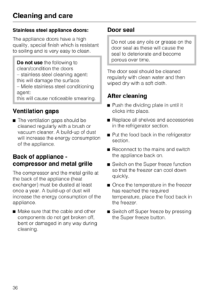 Page 36Stainless steel appliance doors:
The appliance doors have a high
quality, special finish which is resistant
to soiling and is very easy to clean.
Do not usethe following to
clean/condition the doors
– stainless steel cleaning agent:
this will damage the surface.
– Miele stainless steel conditioning
agent:
this will cause noticeable smearing.
Ventilation gaps
The ventilation gaps should be
cleaned regularly with a brush or
vacuum cleaner. A build-up of dust
will increase the energy consumption
of the...