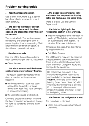 Page 38. . . food has frozen together.
Use a blunt instrument, e.g. a spoon
handle or plastic scraper, to prise it
apart carefully.
. . . the door to the freezer section
will not open because it has been
opened and closed too many times in
succession.
This is not a fault. The suction caused
by opening and closing the door is
preventing the door from opening. Wait
a few minutes and then try again. It
should now open without force.
. . the alarm sounds.
Has one of the the appliance doors
been open for longer than...