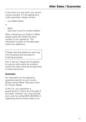 Page 41In the event of a fault which you cannot
correct yourself, or if the appliance is
under guarantee, please contact:
–your Miele Dealer
or
–Miele
(see back cover for contact details).
When contacting your Dealer or Miele,
please quote the model and serial
number of your appliance. This
information is given on the data plate
inside your appliance.
Please note that telephone calls may
be monitored and recorded for
training purposes.
N.B. A call-out charge will be applied
for service visits where the problem...