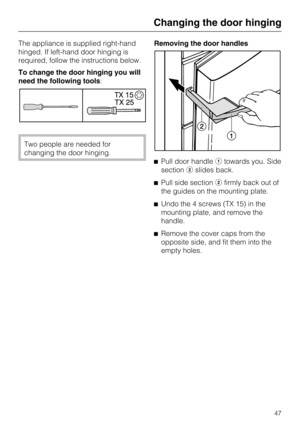 Page 47The appliance is supplied right-hand
hinged. If left-hand door hinging is
required, follow the instructions below.
To change the door hinging you will
need the following tools:
Two people are needed for
changing the door hinging.Removing the door handles
Pull door handletowards you. Side
sectionslides back.
Pull side sectionfirmly back out of
the guides on the mounting plate.
Undo the 4 screws (TX 15) in the
mounting plate, and remove the
handle.
Remove the cover caps from the
opposite side, and...