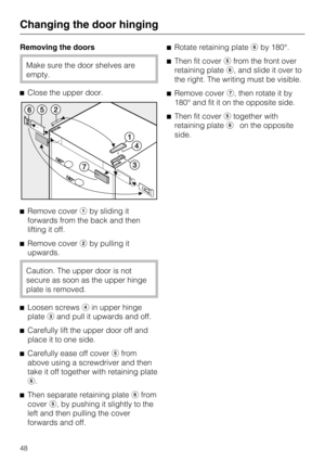 Page 48Removing the doors
Make sure the door shelves are
empty.
Close the upper door.
Remove coverby sliding it
forwards from the back and then
lifting it off.
Remove coverby pulling it
upwards.
Caution. The upper door is not
secure as soon as the upper hinge
plate is removed.

Loosen screwsin upper hinge
plateand pull it upwards and off.

Carefully lift the upper door off and
place it to one side.

Carefully ease off coverfrom
above using a screwdriver and then
take it off together with retaining...