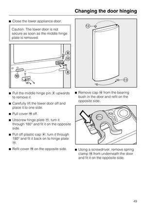 Page 49Close the lower appliance door.
Caution. The lower door is not
secure as soon as the middle hinge
plate is removed.
Pull the middle hinge pin
upwards
to remove it.
Carefully lift the lower door off and
place it to one side.
Pull coveroff.
Unscrew hinge plate, turn it
through 180° and fit it on the opposite
side.

Pull off plastic cap	, turn it through
180° and fit it back on to hinge plate
.

Refit coveron the opposite side.Remove cap
from the bearing
bush in the door and refit on the...