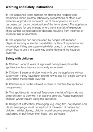 Page 8The appliance is not suitable for storing and keeping cool
medicines, blood plasma, laboratory preparations or other such
materials or products. Incorrect use of the appliance for such
purposes can cause deterioration of the items stored. The appliance
is not suitable for use in areas where there is a risk of explosion.
Miele cannot be held liable for damage resulting from incorrect or
improper use or operation.
The appliance can only be used by people with reduced
physical, sensory or mental...